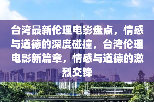 臺(tái)灣最新倫理電影盤(pán)點(diǎn)，情感與道德的深度碰撞，臺(tái)灣倫理電影新篇章，情感與道德的激烈交鋒