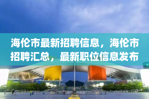 海倫市最新招聘信息，海倫市招聘匯總，最新職位信息發(fā)布