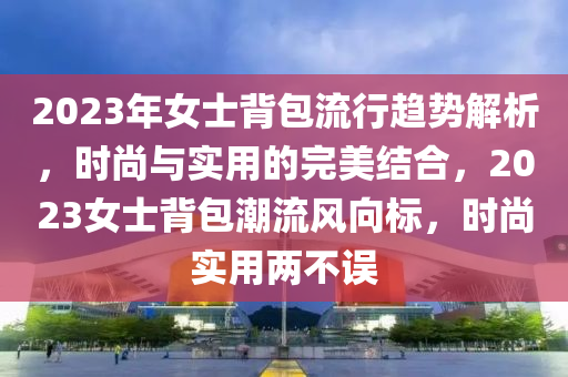 2023年女士背包流行趨勢解析，時(shí)尚與實(shí)用的完美結(jié)合，2023女士背包潮流風(fēng)向標(biāo)，時(shí)尚實(shí)用兩不誤