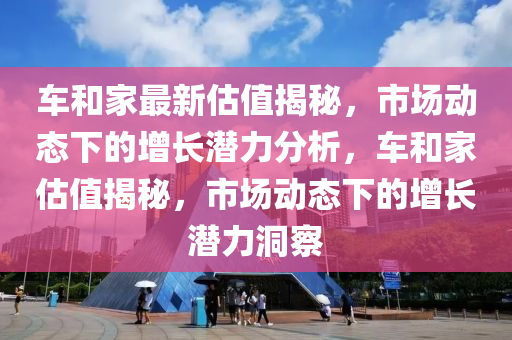 車和家最新估值揭秘，市場(chǎng)動(dòng)態(tài)下的增長(zhǎng)潛力分析，車和家估值揭秘，市場(chǎng)動(dòng)態(tài)下的增長(zhǎng)潛力洞察