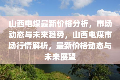 山西電煤最新價格分析，市場動態(tài)與未來趨勢，山西電煤市場行情解析，最新價格動態(tài)與未來展望
