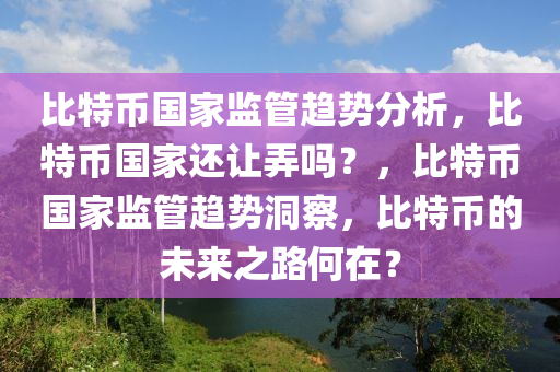 比特幣國家監(jiān)管趨勢分析，比特幣國家還讓弄嗎？，比特幣國家監(jiān)管趨勢洞察，比特幣的未來之路何在？