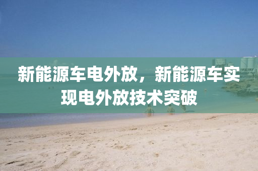新能源車電外放，新能源車實(shí)現(xiàn)電外放技術(shù)突破