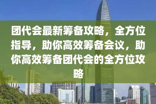 團代會最新籌備攻略，全方位指導(dǎo)，助你高效籌備會議，助你高效籌備團代會的全方位攻略