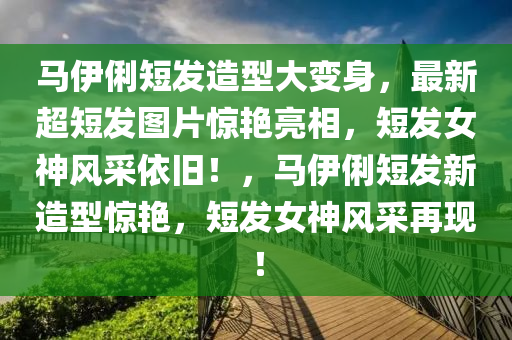 馬伊俐短發(fā)造型大變身，最新超短發(fā)圖片驚艷亮相，短發(fā)女神風采依舊！，馬伊俐短發(fā)新造型驚艷，短發(fā)女神風采再現(xiàn)！