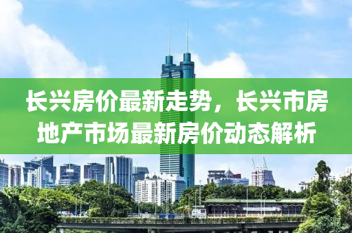 長(zhǎng)興房?jī)r(jià)最新走勢(shì)，長(zhǎng)興市房地產(chǎn)市場(chǎng)最新房?jī)r(jià)動(dòng)態(tài)解析
