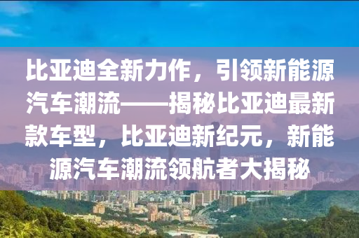 比亞迪全新力作，引領(lǐng)新能源汽車潮流——揭秘比亞迪最新款車型，比亞迪新紀元，新能源汽車潮流領(lǐng)航者大揭秘