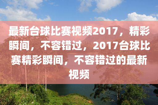 最新臺球比賽視頻2017，精彩瞬間，不容錯過，2017臺球比賽精彩瞬間，不容錯過的最新視頻