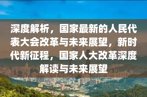 深度解析，國(guó)家最新的人民代表大會(huì)改革與未來(lái)展望，新時(shí)代新征程，國(guó)家人大改革深度解讀與未來(lái)展望