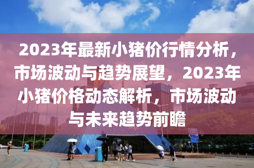 2023年最新小豬價行情分析，市場波動與趨勢展望，2023年小豬價格動態(tài)解析，市場波動與未來趨勢前瞻
