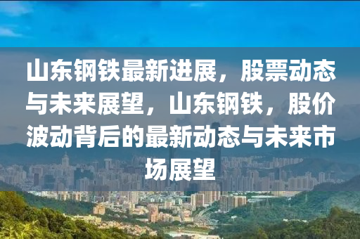 山東鋼鐵最新進展，股票動態(tài)與未來展望，山東鋼鐵，股價波動背后的最新動態(tài)與未來市場展望