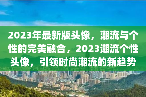 2023年最新版頭像，潮流與個性的完美融合，2023潮流個性頭像，引領(lǐng)時尚潮流的新趨勢