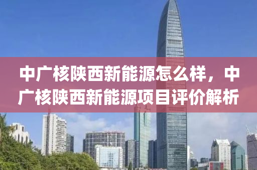 中廣核陜西新能源怎么樣，中廣核陜西新能源項目評價解析
