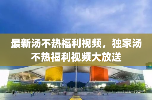 最新湯不熱福利視頻，獨(dú)家湯不熱福利視頻大放送