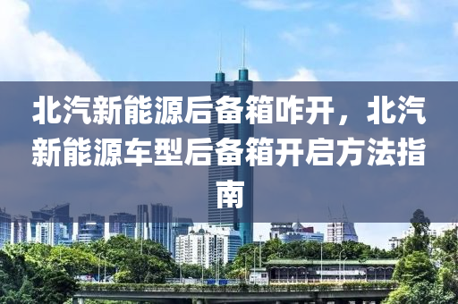 北汽新能源后備箱咋開(kāi)，北汽新能源車型后備箱開(kāi)啟方法指南