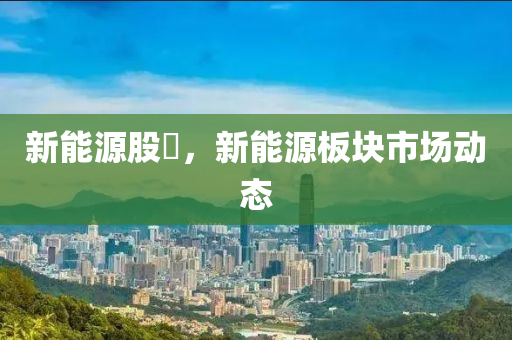 新能源股巿，新能源板塊市場動態(tài)