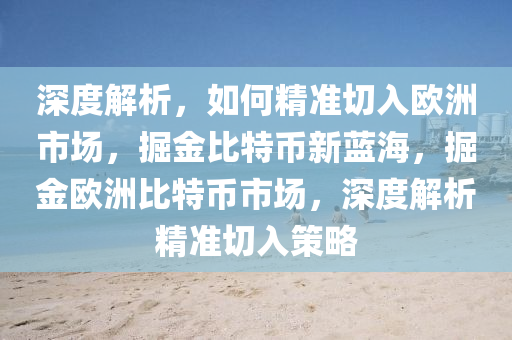 深度解析，如何精準(zhǔn)切入歐洲市場(chǎng)，掘金比特幣新藍(lán)海，掘金歐洲比特幣市場(chǎng)，深度解析精準(zhǔn)切入策略