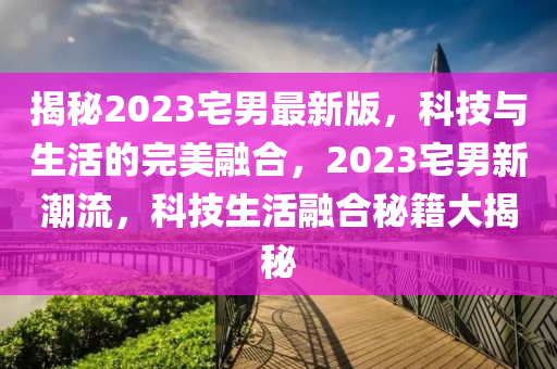 揭秘2023宅男最新版，科技與生活的完美融合，2023宅男新潮流，科技生活融合秘籍大揭秘