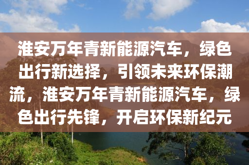 淮安萬(wàn)年青新能源汽車(chē)，綠色出行新選擇，引領(lǐng)未來(lái)環(huán)保潮流，淮安萬(wàn)年青新能源汽車(chē)，綠色出行先鋒，開(kāi)啟環(huán)保新紀(jì)元