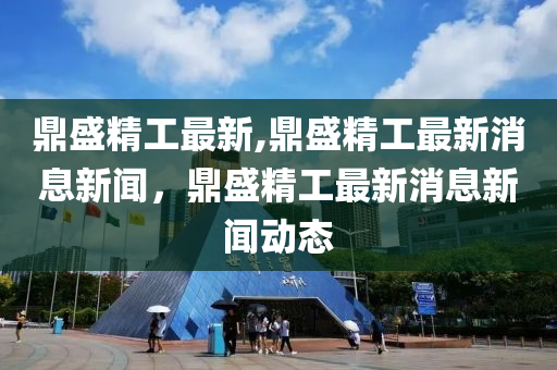 鼎盛精工最新,鼎盛精工最新消息新聞，鼎盛精工最新消息新聞動(dòng)態(tài)