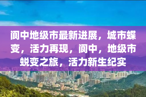 閬中地級(jí)市最新進(jìn)展，城市蝶變，活力再現(xiàn)，閬中，地級(jí)市蛻變之旅，活力新生紀(jì)實(shí)