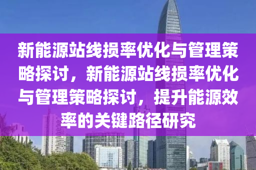 新能源站線損率優(yōu)化與管理策略探討，新能源站線損率優(yōu)化與管理策略探討，提升能源效率的關(guān)鍵路徑研究