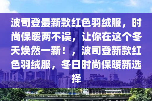 波司登最新款紅色羽絨服，時(shí)尚保暖兩不誤，讓你在這個(gè)冬天煥然一新！，波司登新款紅色羽絨服，冬日時(shí)尚保暖新選擇
