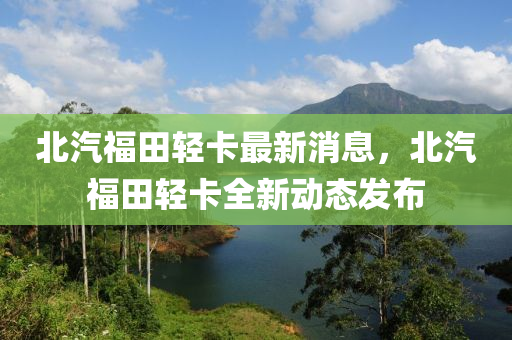 北汽福田輕卡最新消息，北汽福田輕卡全新動(dòng)態(tài)發(fā)布