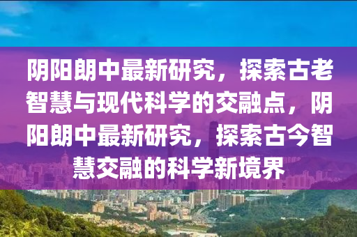 陰陽朗中最新研究，探索古老智慧與現(xiàn)代科學(xué)的交融點(diǎn)，陰陽朗中最新研究，探索古今智慧交融的科學(xué)新境界