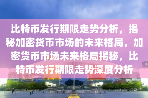比特幣發(fā)行期限走勢分析，揭秘加密貨幣市場的未來格局，加密貨幣市場未來格局揭秘，比特幣發(fā)行期限走勢深度分析
