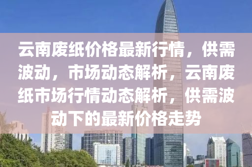 云南廢紙價(jià)格最新行情，供需波動(dòng)，市場(chǎng)動(dòng)態(tài)解析，云南廢紙市場(chǎng)行情動(dòng)態(tài)解析，供需波動(dòng)下的最新價(jià)格走勢(shì)