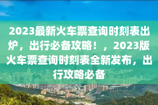 2023最新火車票查詢時(shí)刻表出爐，出行必備攻略！，2023版火車票查詢時(shí)刻表全新發(fā)布，出行攻略必備