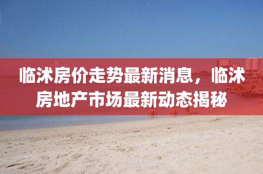 臨沭房價走勢最新消息，臨沭房地產(chǎn)市場最新動態(tài)揭秘