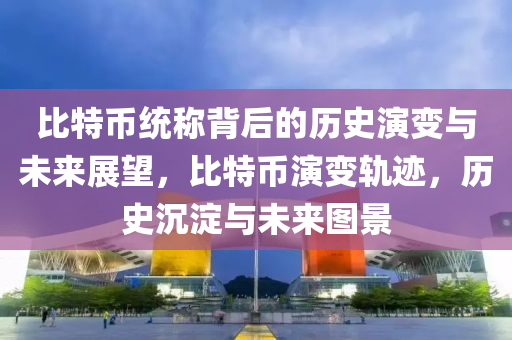 比特幣統(tǒng)稱背后的歷史演變與未來(lái)展望，比特幣演變軌跡，歷史沉淀與未來(lái)圖景