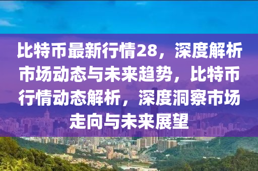 比特幣最新行情28，深度解析市場動態(tài)與未來趨勢，比特幣行情動態(tài)解析，深度洞察市場走向與未來展望