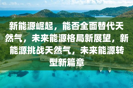 新能源崛起，能否全面替代天然氣，未來能源格局新展望，新能源挑戰(zhàn)天然氣，未來能源轉(zhuǎn)型新篇章