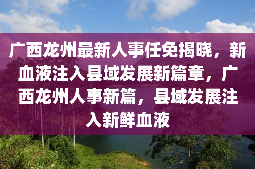 廣西龍州最新人事任免揭曉，新血液注入縣域發(fā)展新篇章，廣西龍州人事新篇，縣域發(fā)展注入新鮮血液