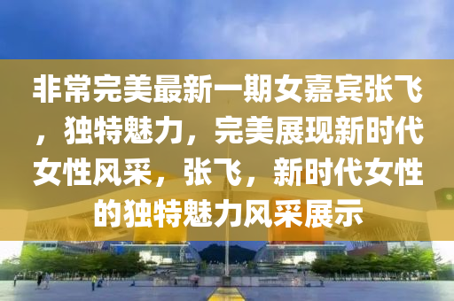 非常完美最新一期女嘉賓張飛，獨(dú)特魅力，完美展現(xiàn)新時(shí)代女性風(fēng)采，張飛，新時(shí)代女性的獨(dú)特魅力風(fēng)采展示