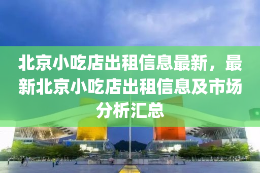 北京小吃店出租信息最新，最新北京小吃店出租信息及市場分析匯總