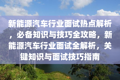 新能源汽車行業(yè)面試熱點(diǎn)解析，必備知識與技巧全攻略，新能源汽車行業(yè)面試全解析，關(guān)鍵知識與面試技巧指南