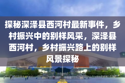 探秘深澤縣西河村最新事件，鄉(xiāng)村振興中的別樣風采，深澤縣西河村，鄉(xiāng)村振興路上的別樣風景探秘