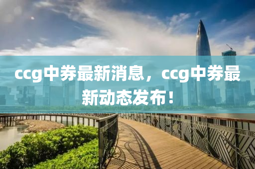 ccg中券最新消息，ccg中券最新動(dòng)態(tài)發(fā)布！