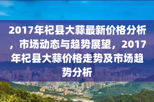 2017年杞縣大蒜最新價格分析，市場動態(tài)與趨勢展望，2017年杞縣大蒜價格走勢及市場趨勢分析