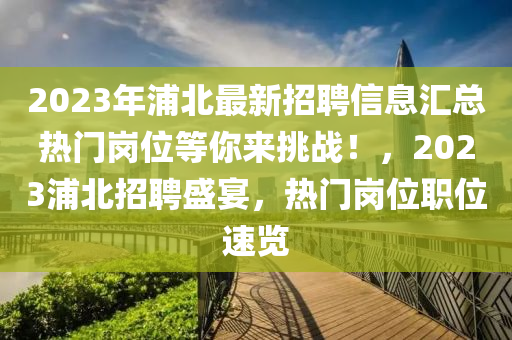 2023年浦北最新招聘信息匯總熱門崗位等你來挑戰(zhàn)！，2023浦北招聘盛宴，熱門崗位職位速覽