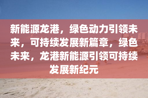 新能源龍港，綠色動力引領(lǐng)未來，可持續(xù)發(fā)展新篇章，綠色未來，龍港新能源引領(lǐng)可持續(xù)發(fā)展新紀元