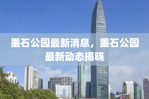 墨石公園最新消息，墨石公園最新動(dòng)態(tài)揭曉
