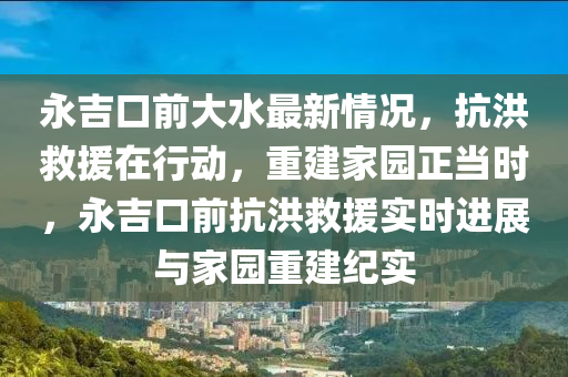 永吉口前大水最新情況，抗洪救援在行動，重建家園正當(dāng)時，永吉口前抗洪救援實時進(jìn)展與家園重建紀(jì)實