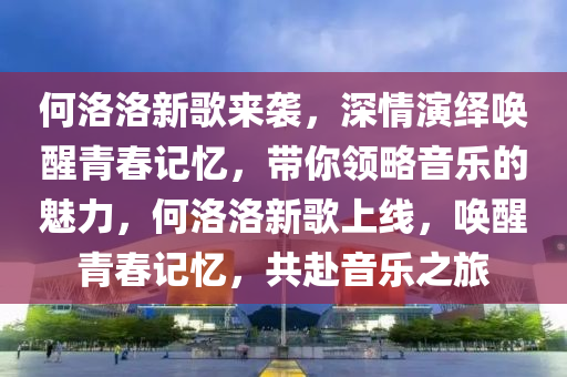 何洛洛新歌來襲，深情演繹喚醒青春記憶，帶你領(lǐng)略音樂的魅力，何洛洛新歌上線，喚醒青春記憶，共赴音樂之旅