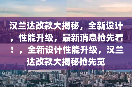 漢蘭達改款大揭秘，全新設(shè)計，性能升級，最新消息搶先看！，全新設(shè)計性能升級，漢蘭達改款大揭秘搶先覽