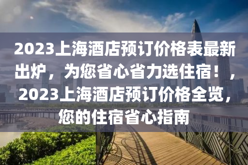 2023上海酒店預訂價格表最新出爐，為您省心省力選住宿！，2023上海酒店預訂價格全覽，您的住宿省心指南